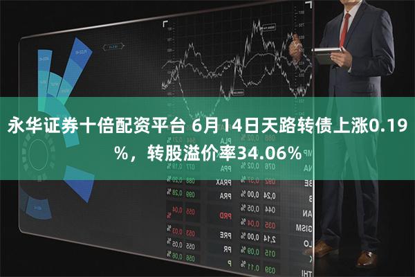 永华证券十倍配资平台 6月14日天路转债上涨0.19%，转股溢价率34.06%