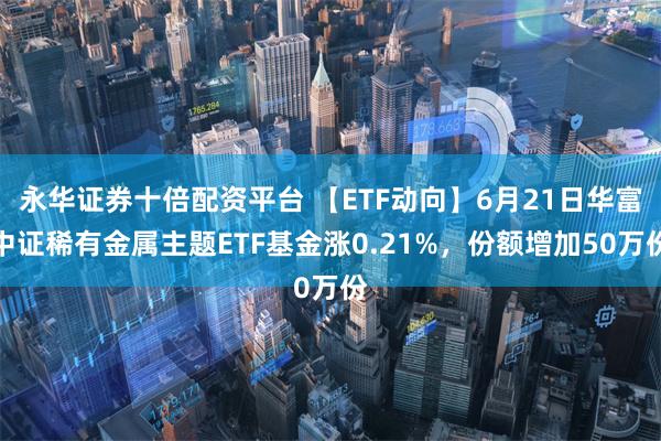 永华证券十倍配资平台 【ETF动向】6月21日华富中证稀有金属主题ETF基金涨0.21%，份额增加50万份