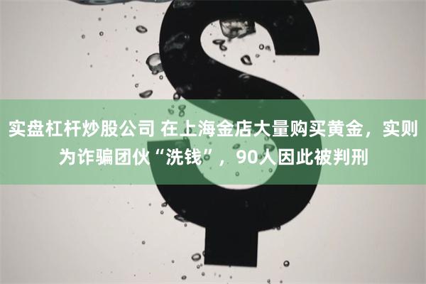 实盘杠杆炒股公司 在上海金店大量购买黄金，实则为诈骗团伙“洗钱”，90人因此被判刑