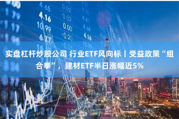 实盘杠杆炒股公司 行业ETF风向标丨受益政策“组合拳”，建材ETF半日涨幅近5%