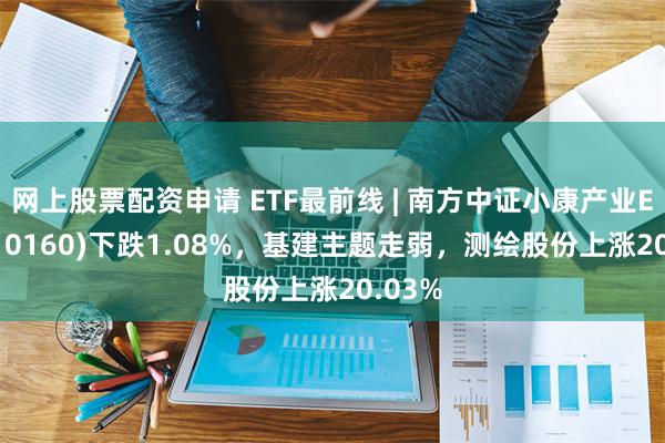 网上股票配资申请 ETF最前线 | 南方中证小康产业ETF(510160)下跌1.08%，基建主题走弱，测绘股份上涨20.03%