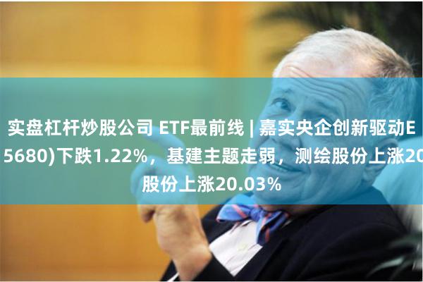 实盘杠杆炒股公司 ETF最前线 | 嘉实央企创新驱动ETF(515680)下跌1.22%，基建主题走弱，测绘股份上涨20.03%