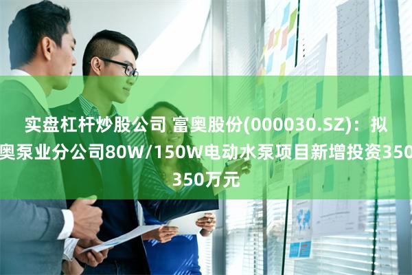 实盘杠杆炒股公司 富奥股份(000030.SZ)：拟对富奥泵业分公司80W/150W电动水泵项目新增投资350万元